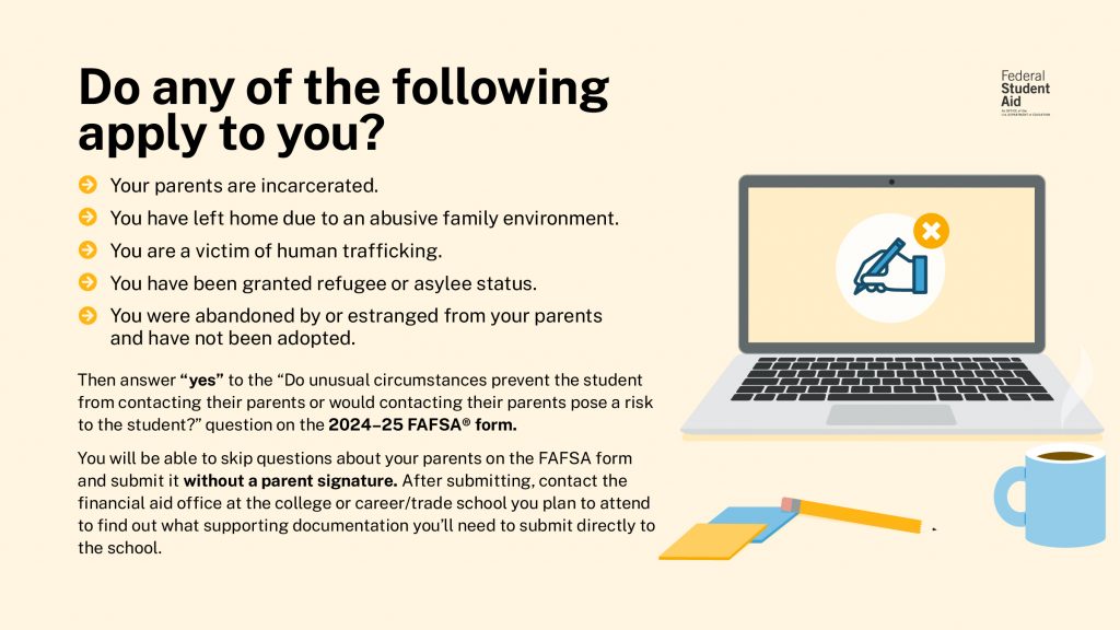 Students with unusual circumstances may be able to submit the FAFSA form without parent information. Visit the link above to review examples of unusual circumstances.